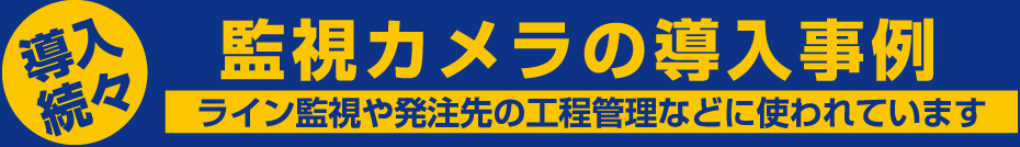 導入続々 監視カメラの導入事例 ライン監視や発注先の工程管理などに使われています